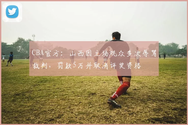 CBA官方：山西因主场观众多次辱骂裁判，罚款5万并取消评奖资格