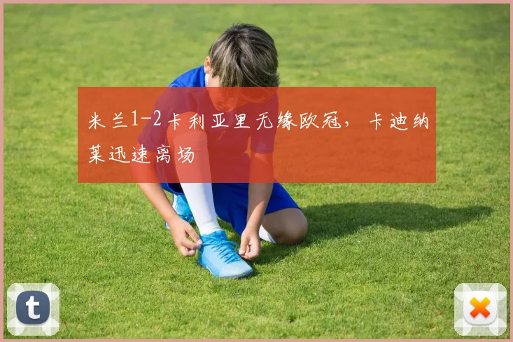 米兰1-2卡利亚里无缘欧冠，卡迪纳莱迅速离场