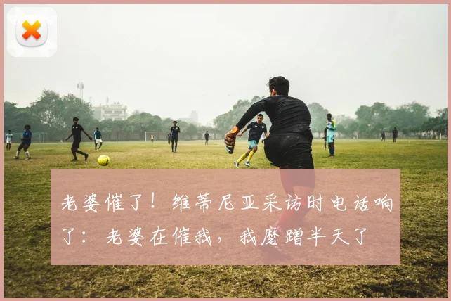 老婆催了！维蒂尼亚采访时电话响了：老婆在催我，我磨蹭半天了