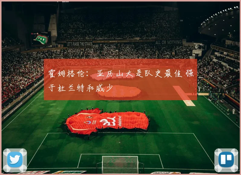 霍姆格伦：亚历山大是队史最佳 强于杜兰特和威少