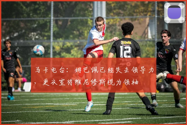 马卡电台：姆巴佩已经失去领导力，更衣室将维尼修斯视为领袖