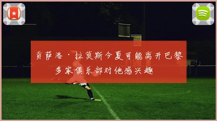 贡萨洛·拉莫斯今夏可能离开巴黎，多家俱乐部对他感兴趣